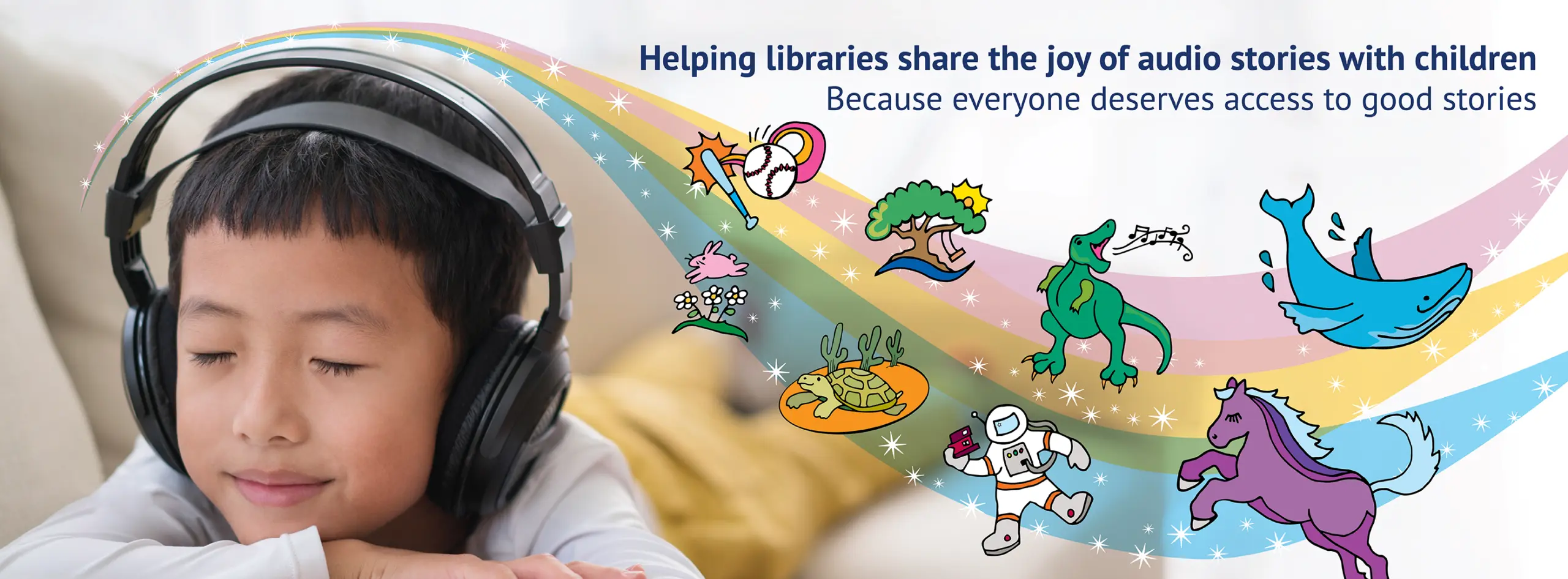 A young boy with closed eyes wearing headphones, appearing to be listening to an audio story. To the right, a colorful rainbow arc with sparkles extends across the image, featuring various playful illustrations including a baseball and bat, a tree, a dinosaur, a whale, flowers, a turtle, an astronaut, and a purple horse. The text on the right reads 'Helping libraries share the joy of audio stories with children. Because everyone deserves access to good stories.'